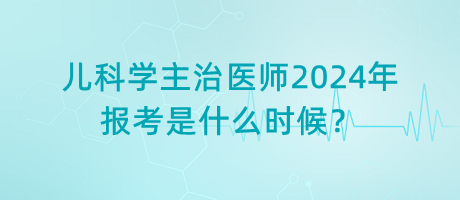 兒科學主治醫(yī)師2024年報考是什么時候？