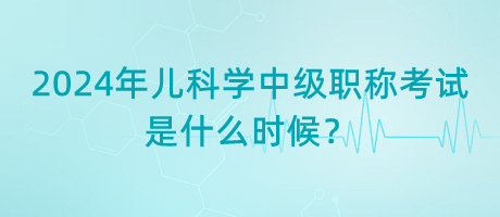 2024年兒科學(xué)中級(jí)職稱考試是什么時(shí)候？