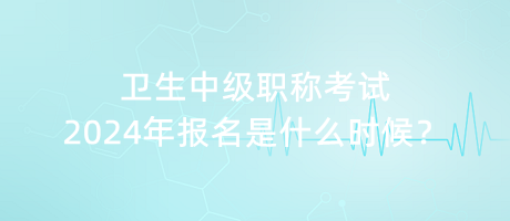 衛(wèi)生中級職稱考試2024年報名是什么時候？