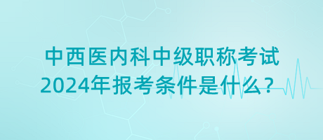 中西醫(yī)內(nèi)科中級(jí)職稱考試2024年報(bào)考條件是什么？