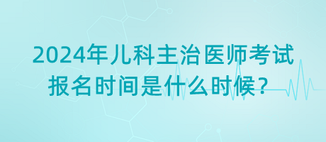 2024年兒科主治醫(yī)師考試報名時間是什么時候？