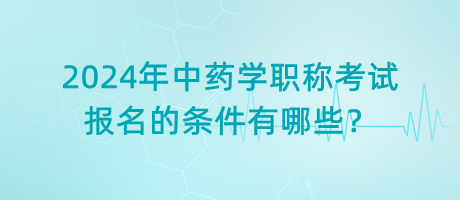 2024年中藥學(xué)職稱考試報(bào)名的條件有哪些？