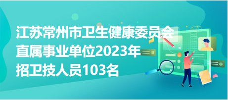 江蘇常州市衛(wèi)生健康委員會直屬事業(yè)單位2023年招衛(wèi)技人員103名