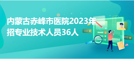 內(nèi)蒙古赤峰市醫(yī)院2023年招專業(yè)技術人員36人