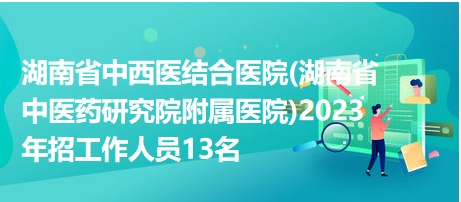 湖南省中西醫(yī)結合醫(yī)院(湖南省中醫(yī)藥研究院附屬醫(yī)院)2023年招工作人員13名