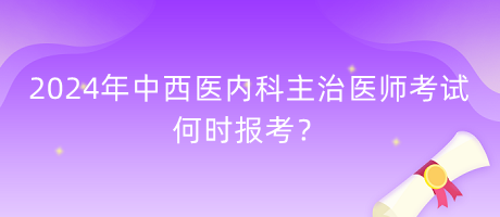 2024年中西醫(yī)內(nèi)科主治醫(yī)師考試何時報考？