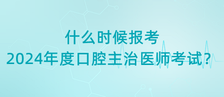 什么時候報考2024年度口腔主治醫(yī)師考試？