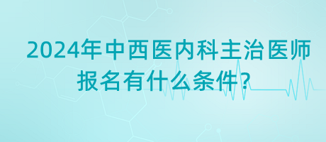 2024年中西醫(yī)內(nèi)科主治醫(yī)師報名有什么條件？