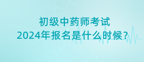 初級中藥師考試2024年報名是什么時候？