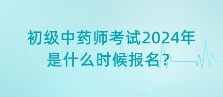 初級(jí)中藥師考試2024年是什么時(shí)候報(bào)名？