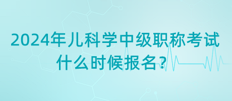 2024年兒科學(xué)中級職稱考試什么時候報名？