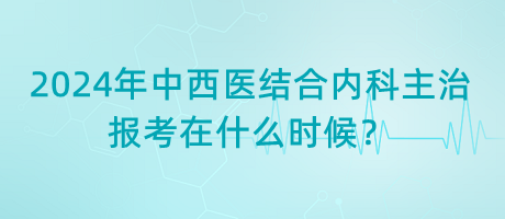 2024年中西醫(yī)結合內科主治報考在什么時候？