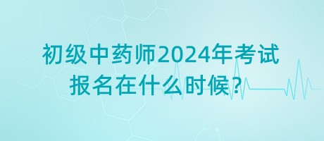 初級中藥師2024年考試報(bào)名在什么時(shí)候？