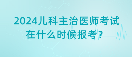 2024年兒科主治醫(yī)師考試什么時(shí)候是在什么時(shí)候報(bào)考？