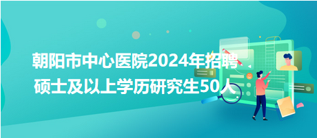 朝陽市中心醫(yī)院2024年招聘碩士及以上學歷研究生50人